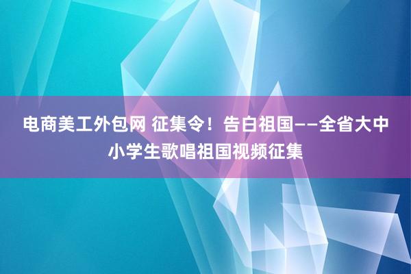 电商美工外包网 征集令！告白祖国——全省大中小学生歌唱祖国视频征集