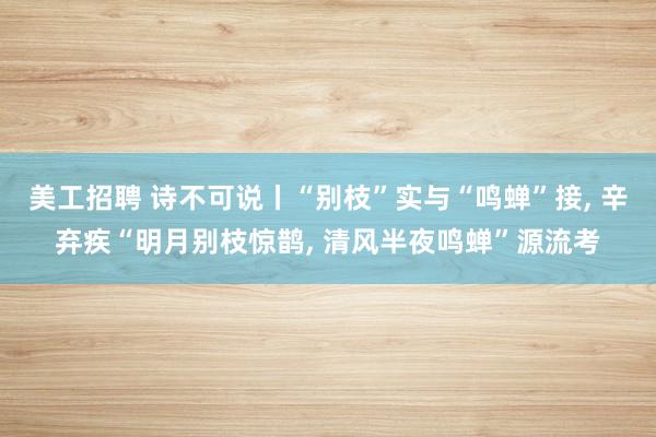 美工招聘 诗不可说丨“别枝”实与“鸣蝉”接, 辛弃疾“明月别枝惊鹊, 清风半夜鸣蝉”源流考