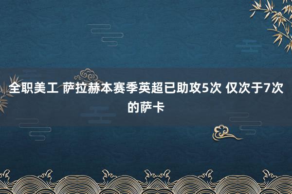 全职美工 萨拉赫本赛季英超已助攻5次 仅次于7次的萨卡