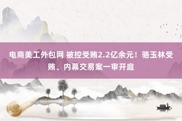 电商美工外包网 被控受贿2.2亿余元！骆玉林受贿、内幕交易案一审开庭